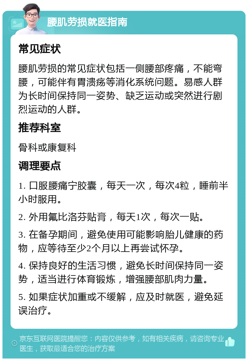 腰肌劳损就医指南 常见症状 腰肌劳损的常见症状包括一侧腰部疼痛，不能弯腰，可能伴有胃溃疡等消化系统问题。易感人群为长时间保持同一姿势、缺乏运动或突然进行剧烈运动的人群。 推荐科室 骨科或康复科 调理要点 1. 口服腰痛宁胶囊，每天一次，每次4粒，睡前半小时服用。 2. 外用氟比洛芬贴膏，每天1次，每次一贴。 3. 在备孕期间，避免使用可能影响胎儿健康的药物，应等待至少2个月以上再尝试怀孕。 4. 保持良好的生活习惯，避免长时间保持同一姿势，适当进行体育锻炼，增强腰部肌肉力量。 5. 如果症状加重或不缓解，应及时就医，避免延误治疗。