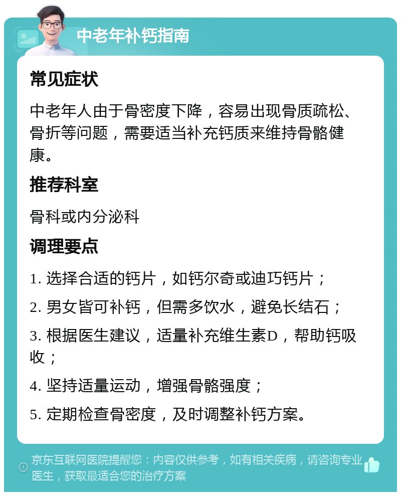 中老年补钙指南 常见症状 中老年人由于骨密度下降，容易出现骨质疏松、骨折等问题，需要适当补充钙质来维持骨骼健康。 推荐科室 骨科或内分泌科 调理要点 1. 选择合适的钙片，如钙尔奇或迪巧钙片； 2. 男女皆可补钙，但需多饮水，避免长结石； 3. 根据医生建议，适量补充维生素D，帮助钙吸收； 4. 坚持适量运动，增强骨骼强度； 5. 定期检查骨密度，及时调整补钙方案。