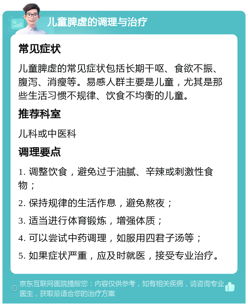 儿童脾虚的调理与治疗 常见症状 儿童脾虚的常见症状包括长期干呕、食欲不振、腹泻、消瘦等。易感人群主要是儿童，尤其是那些生活习惯不规律、饮食不均衡的儿童。 推荐科室 儿科或中医科 调理要点 1. 调整饮食，避免过于油腻、辛辣或刺激性食物； 2. 保持规律的生活作息，避免熬夜； 3. 适当进行体育锻炼，增强体质； 4. 可以尝试中药调理，如服用四君子汤等； 5. 如果症状严重，应及时就医，接受专业治疗。