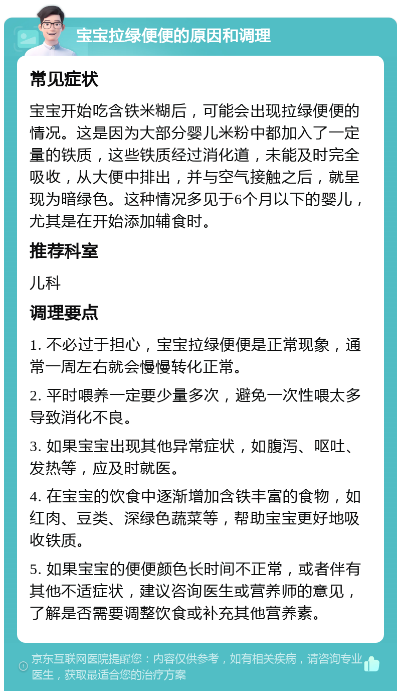 宝宝拉绿便便的原因和调理 常见症状 宝宝开始吃含铁米糊后，可能会出现拉绿便便的情况。这是因为大部分婴儿米粉中都加入了一定量的铁质，这些铁质经过消化道，未能及时完全吸收，从大便中排出，并与空气接触之后，就呈现为暗绿色。这种情况多见于6个月以下的婴儿，尤其是在开始添加辅食时。 推荐科室 儿科 调理要点 1. 不必过于担心，宝宝拉绿便便是正常现象，通常一周左右就会慢慢转化正常。 2. 平时喂养一定要少量多次，避免一次性喂太多导致消化不良。 3. 如果宝宝出现其他异常症状，如腹泻、呕吐、发热等，应及时就医。 4. 在宝宝的饮食中逐渐增加含铁丰富的食物，如红肉、豆类、深绿色蔬菜等，帮助宝宝更好地吸收铁质。 5. 如果宝宝的便便颜色长时间不正常，或者伴有其他不适症状，建议咨询医生或营养师的意见，了解是否需要调整饮食或补充其他营养素。