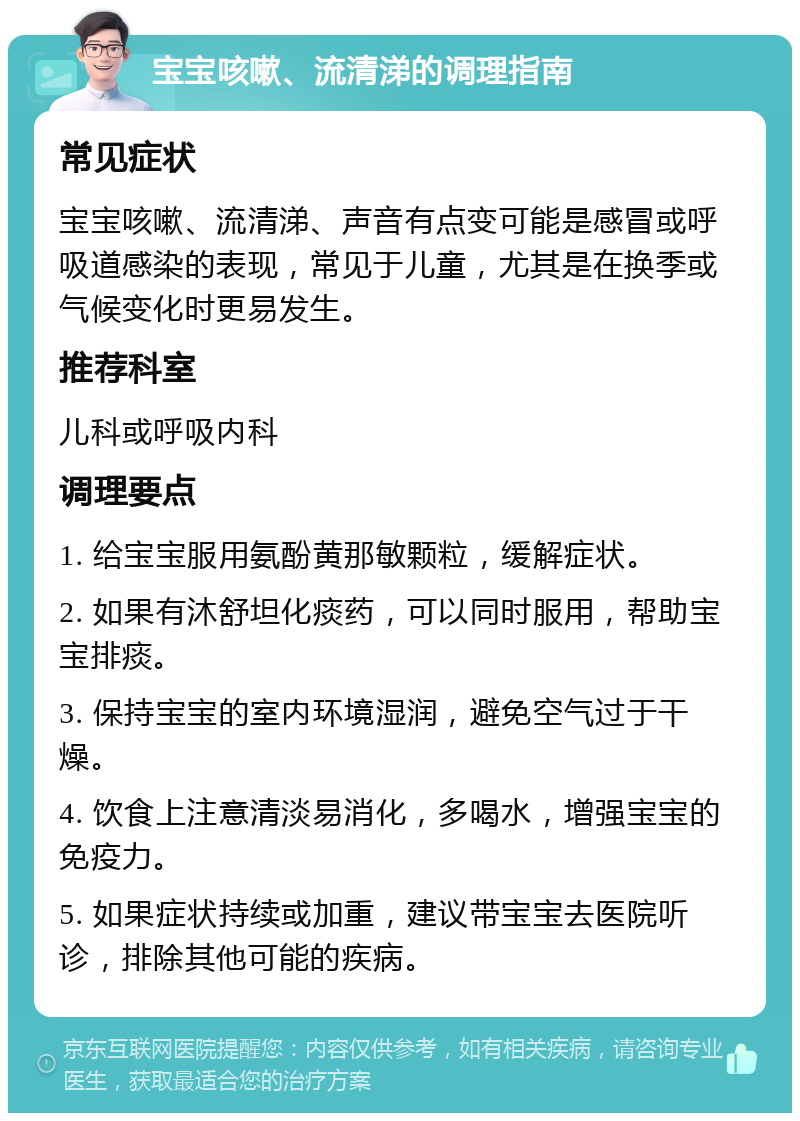 宝宝咳嗽、流清涕的调理指南 常见症状 宝宝咳嗽、流清涕、声音有点变可能是感冒或呼吸道感染的表现，常见于儿童，尤其是在换季或气候变化时更易发生。 推荐科室 儿科或呼吸内科 调理要点 1. 给宝宝服用氨酚黄那敏颗粒，缓解症状。 2. 如果有沐舒坦化痰药，可以同时服用，帮助宝宝排痰。 3. 保持宝宝的室内环境湿润，避免空气过于干燥。 4. 饮食上注意清淡易消化，多喝水，增强宝宝的免疫力。 5. 如果症状持续或加重，建议带宝宝去医院听诊，排除其他可能的疾病。