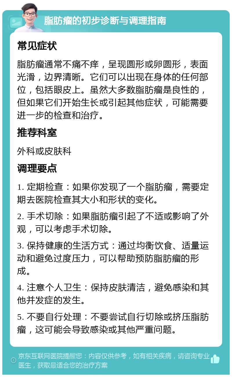 脂肪瘤的初步诊断与调理指南 常见症状 脂肪瘤通常不痛不痒，呈现圆形或卵圆形，表面光滑，边界清晰。它们可以出现在身体的任何部位，包括眼皮上。虽然大多数脂肪瘤是良性的，但如果它们开始生长或引起其他症状，可能需要进一步的检查和治疗。 推荐科室 外科或皮肤科 调理要点 1. 定期检查：如果你发现了一个脂肪瘤，需要定期去医院检查其大小和形状的变化。 2. 手术切除：如果脂肪瘤引起了不适或影响了外观，可以考虑手术切除。 3. 保持健康的生活方式：通过均衡饮食、适量运动和避免过度压力，可以帮助预防脂肪瘤的形成。 4. 注意个人卫生：保持皮肤清洁，避免感染和其他并发症的发生。 5. 不要自行处理：不要尝试自行切除或挤压脂肪瘤，这可能会导致感染或其他严重问题。