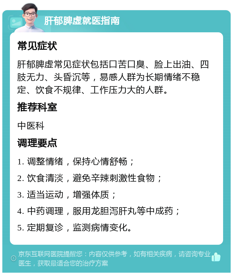 肝郁脾虚就医指南 常见症状 肝郁脾虚常见症状包括口苦口臭、脸上出油、四肢无力、头昏沉等，易感人群为长期情绪不稳定、饮食不规律、工作压力大的人群。 推荐科室 中医科 调理要点 1. 调整情绪，保持心情舒畅； 2. 饮食清淡，避免辛辣刺激性食物； 3. 适当运动，增强体质； 4. 中药调理，服用龙胆泻肝丸等中成药； 5. 定期复诊，监测病情变化。