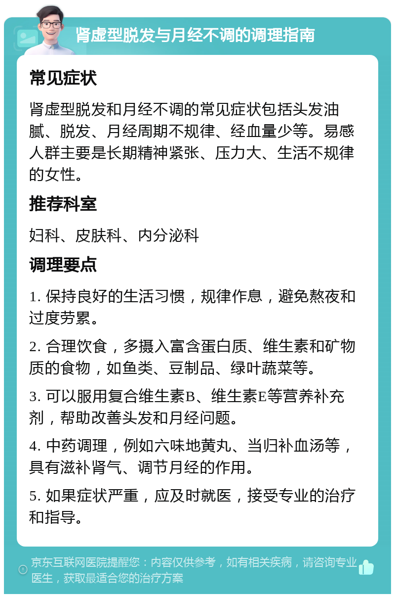 肾虚型脱发与月经不调的调理指南 常见症状 肾虚型脱发和月经不调的常见症状包括头发油腻、脱发、月经周期不规律、经血量少等。易感人群主要是长期精神紧张、压力大、生活不规律的女性。 推荐科室 妇科、皮肤科、内分泌科 调理要点 1. 保持良好的生活习惯，规律作息，避免熬夜和过度劳累。 2. 合理饮食，多摄入富含蛋白质、维生素和矿物质的食物，如鱼类、豆制品、绿叶蔬菜等。 3. 可以服用复合维生素B、维生素E等营养补充剂，帮助改善头发和月经问题。 4. 中药调理，例如六味地黄丸、当归补血汤等，具有滋补肾气、调节月经的作用。 5. 如果症状严重，应及时就医，接受专业的治疗和指导。