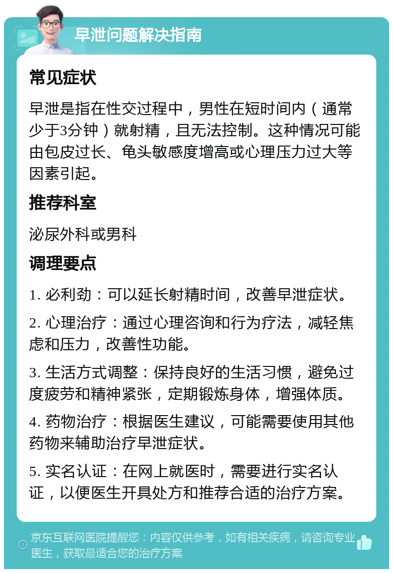 早泄问题解决指南 常见症状 早泄是指在性交过程中，男性在短时间内（通常少于3分钟）就射精，且无法控制。这种情况可能由包皮过长、龟头敏感度增高或心理压力过大等因素引起。 推荐科室 泌尿外科或男科 调理要点 1. 必利劲：可以延长射精时间，改善早泄症状。 2. 心理治疗：通过心理咨询和行为疗法，减轻焦虑和压力，改善性功能。 3. 生活方式调整：保持良好的生活习惯，避免过度疲劳和精神紧张，定期锻炼身体，增强体质。 4. 药物治疗：根据医生建议，可能需要使用其他药物来辅助治疗早泄症状。 5. 实名认证：在网上就医时，需要进行实名认证，以便医生开具处方和推荐合适的治疗方案。