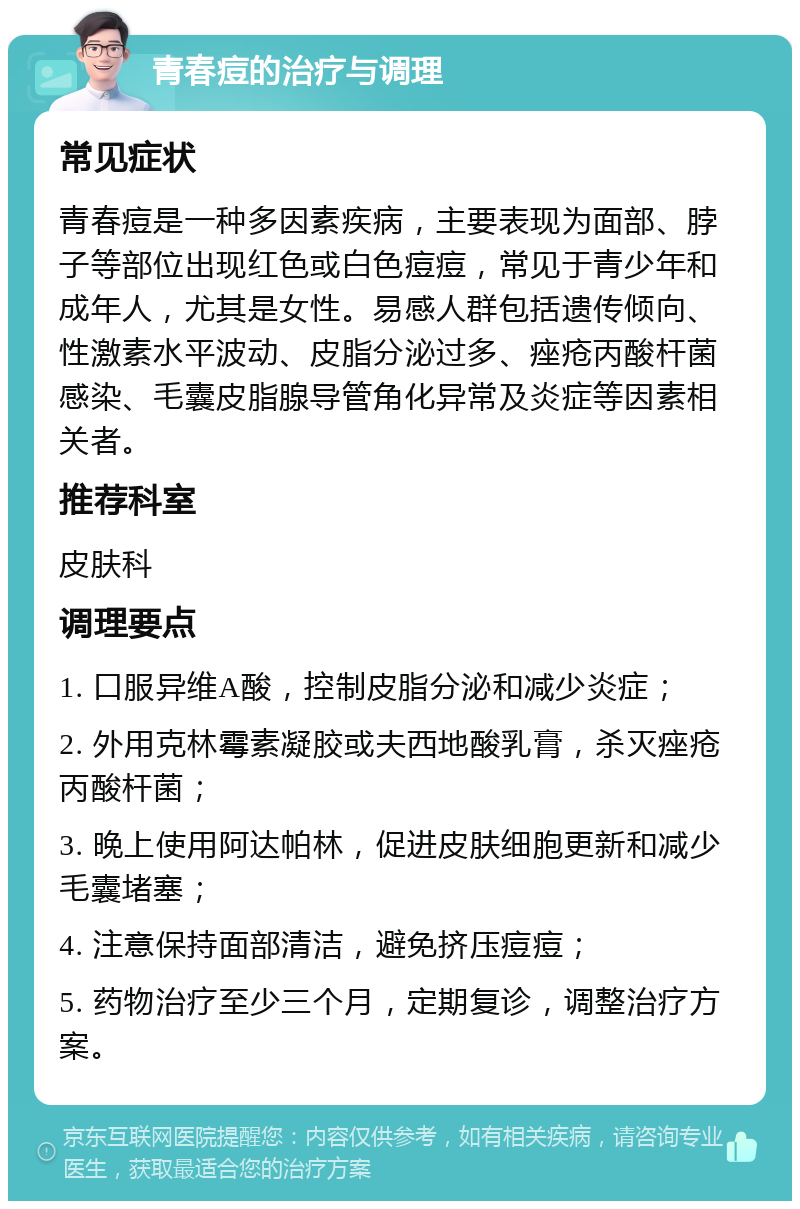 青春痘的治疗与调理 常见症状 青春痘是一种多因素疾病，主要表现为面部、脖子等部位出现红色或白色痘痘，常见于青少年和成年人，尤其是女性。易感人群包括遗传倾向、性激素水平波动、皮脂分泌过多、痤疮丙酸杆菌感染、毛囊皮脂腺导管角化异常及炎症等因素相关者。 推荐科室 皮肤科 调理要点 1. 口服异维A酸，控制皮脂分泌和减少炎症； 2. 外用克林霉素凝胶或夫西地酸乳膏，杀灭痤疮丙酸杆菌； 3. 晚上使用阿达帕林，促进皮肤细胞更新和减少毛囊堵塞； 4. 注意保持面部清洁，避免挤压痘痘； 5. 药物治疗至少三个月，定期复诊，调整治疗方案。