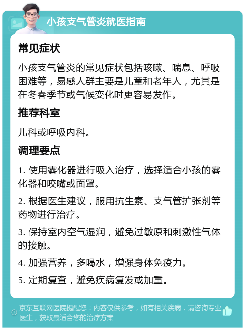 小孩支气管炎就医指南 常见症状 小孩支气管炎的常见症状包括咳嗽、喘息、呼吸困难等，易感人群主要是儿童和老年人，尤其是在冬春季节或气候变化时更容易发作。 推荐科室 儿科或呼吸内科。 调理要点 1. 使用雾化器进行吸入治疗，选择适合小孩的雾化器和咬嘴或面罩。 2. 根据医生建议，服用抗生素、支气管扩张剂等药物进行治疗。 3. 保持室内空气湿润，避免过敏原和刺激性气体的接触。 4. 加强营养，多喝水，增强身体免疫力。 5. 定期复查，避免疾病复发或加重。