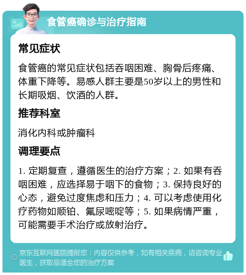 食管癌确诊与治疗指南 常见症状 食管癌的常见症状包括吞咽困难、胸骨后疼痛、体重下降等。易感人群主要是50岁以上的男性和长期吸烟、饮酒的人群。 推荐科室 消化内科或肿瘤科 调理要点 1. 定期复查，遵循医生的治疗方案；2. 如果有吞咽困难，应选择易于咽下的食物；3. 保持良好的心态，避免过度焦虑和压力；4. 可以考虑使用化疗药物如顺铂、氟尿嘧啶等；5. 如果病情严重，可能需要手术治疗或放射治疗。