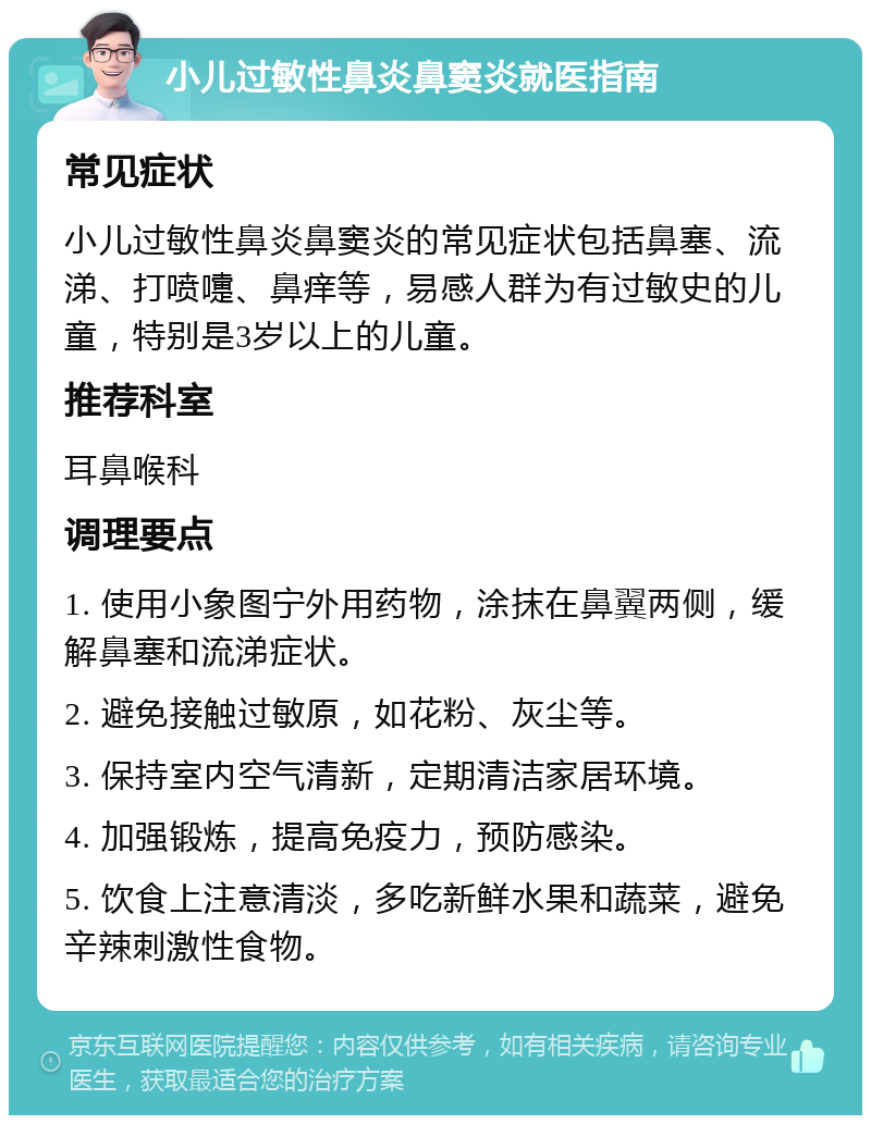 小儿过敏性鼻炎鼻窦炎就医指南 常见症状 小儿过敏性鼻炎鼻窦炎的常见症状包括鼻塞、流涕、打喷嚏、鼻痒等，易感人群为有过敏史的儿童，特别是3岁以上的儿童。 推荐科室 耳鼻喉科 调理要点 1. 使用小象图宁外用药物，涂抹在鼻翼两侧，缓解鼻塞和流涕症状。 2. 避免接触过敏原，如花粉、灰尘等。 3. 保持室内空气清新，定期清洁家居环境。 4. 加强锻炼，提高免疫力，预防感染。 5. 饮食上注意清淡，多吃新鲜水果和蔬菜，避免辛辣刺激性食物。