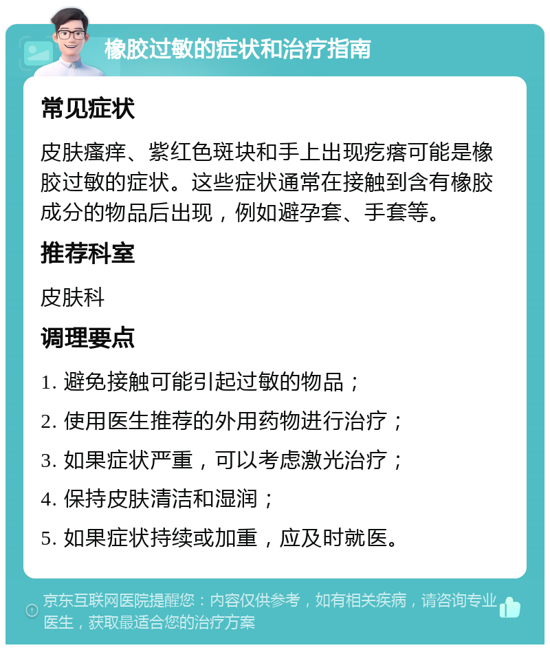 橡胶过敏的症状和治疗指南 常见症状 皮肤瘙痒、紫红色斑块和手上出现疙瘩可能是橡胶过敏的症状。这些症状通常在接触到含有橡胶成分的物品后出现，例如避孕套、手套等。 推荐科室 皮肤科 调理要点 1. 避免接触可能引起过敏的物品； 2. 使用医生推荐的外用药物进行治疗； 3. 如果症状严重，可以考虑激光治疗； 4. 保持皮肤清洁和湿润； 5. 如果症状持续或加重，应及时就医。