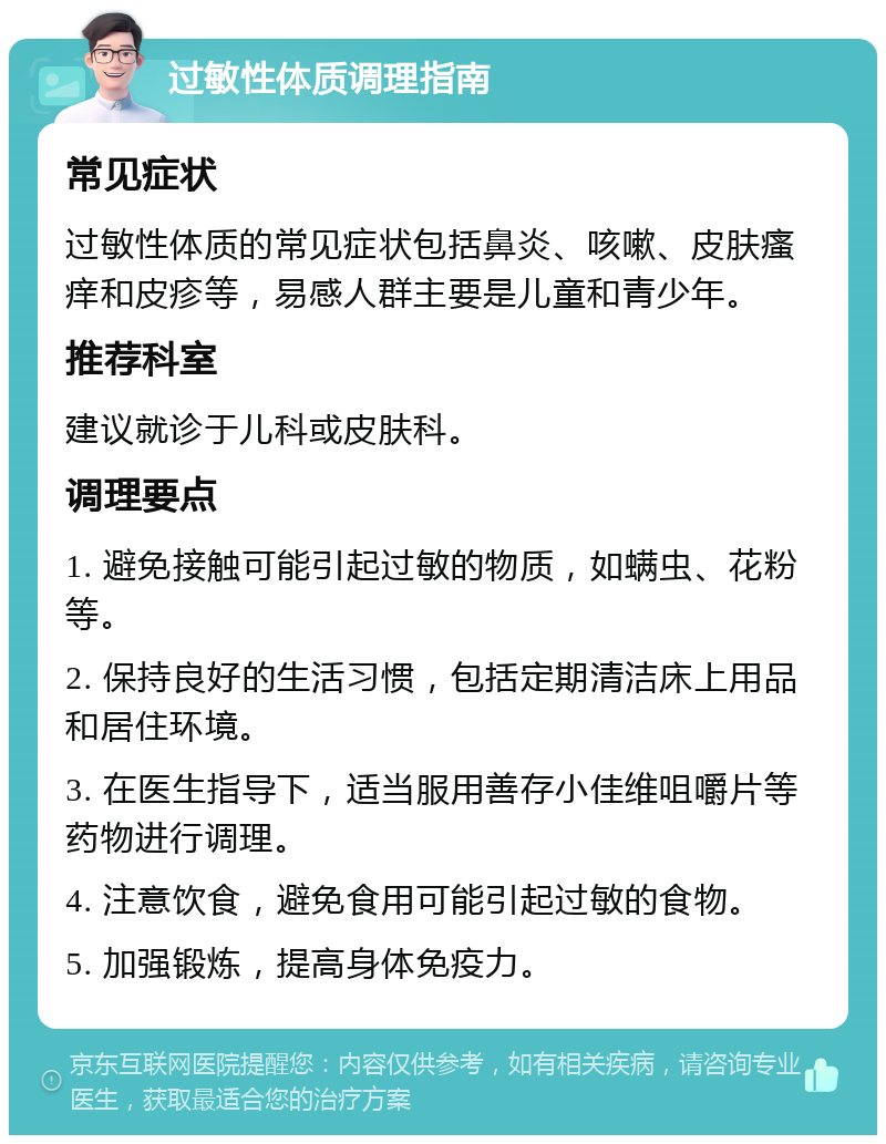 过敏性体质调理指南 常见症状 过敏性体质的常见症状包括鼻炎、咳嗽、皮肤瘙痒和皮疹等，易感人群主要是儿童和青少年。 推荐科室 建议就诊于儿科或皮肤科。 调理要点 1. 避免接触可能引起过敏的物质，如螨虫、花粉等。 2. 保持良好的生活习惯，包括定期清洁床上用品和居住环境。 3. 在医生指导下，适当服用善存小佳维咀嚼片等药物进行调理。 4. 注意饮食，避免食用可能引起过敏的食物。 5. 加强锻炼，提高身体免疫力。