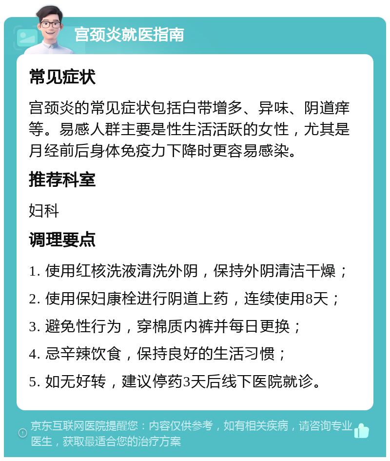 宫颈炎就医指南 常见症状 宫颈炎的常见症状包括白带增多、异味、阴道痒等。易感人群主要是性生活活跃的女性，尤其是月经前后身体免疫力下降时更容易感染。 推荐科室 妇科 调理要点 1. 使用红核洗液清洗外阴，保持外阴清洁干燥； 2. 使用保妇康栓进行阴道上药，连续使用8天； 3. 避免性行为，穿棉质内裤并每日更换； 4. 忌辛辣饮食，保持良好的生活习惯； 5. 如无好转，建议停药3天后线下医院就诊。