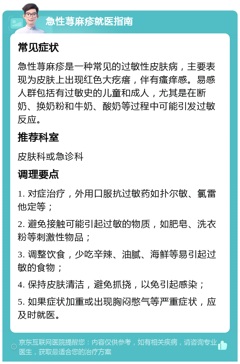 急性荨麻疹就医指南 常见症状 急性荨麻疹是一种常见的过敏性皮肤病，主要表现为皮肤上出现红色大疙瘩，伴有瘙痒感。易感人群包括有过敏史的儿童和成人，尤其是在断奶、换奶粉和牛奶、酸奶等过程中可能引发过敏反应。 推荐科室 皮肤科或急诊科 调理要点 1. 对症治疗，外用口服抗过敏药如扑尔敏、氯雷他定等； 2. 避免接触可能引起过敏的物质，如肥皂、洗衣粉等刺激性物品； 3. 调整饮食，少吃辛辣、油腻、海鲜等易引起过敏的食物； 4. 保持皮肤清洁，避免抓挠，以免引起感染； 5. 如果症状加重或出现胸闷憋气等严重症状，应及时就医。