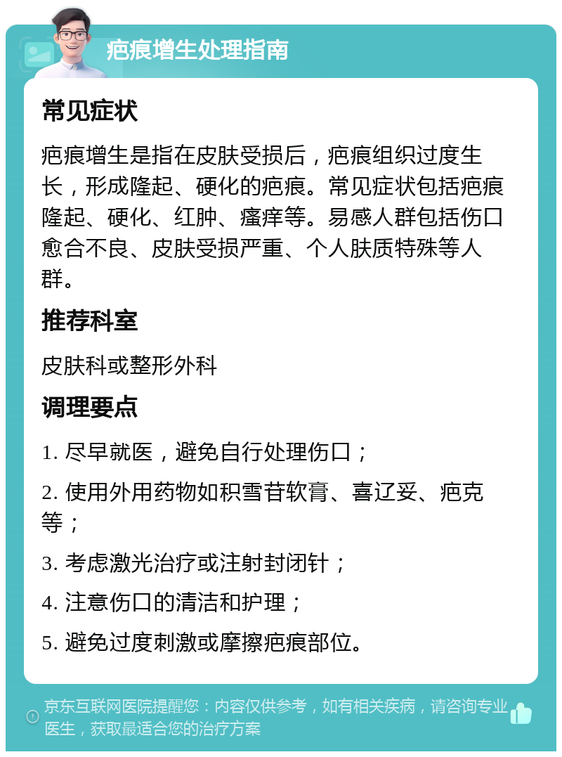 疤痕增生处理指南 常见症状 疤痕增生是指在皮肤受损后，疤痕组织过度生长，形成隆起、硬化的疤痕。常见症状包括疤痕隆起、硬化、红肿、瘙痒等。易感人群包括伤口愈合不良、皮肤受损严重、个人肤质特殊等人群。 推荐科室 皮肤科或整形外科 调理要点 1. 尽早就医，避免自行处理伤口； 2. 使用外用药物如积雪苷软膏、喜辽妥、疤克等； 3. 考虑激光治疗或注射封闭针； 4. 注意伤口的清洁和护理； 5. 避免过度刺激或摩擦疤痕部位。