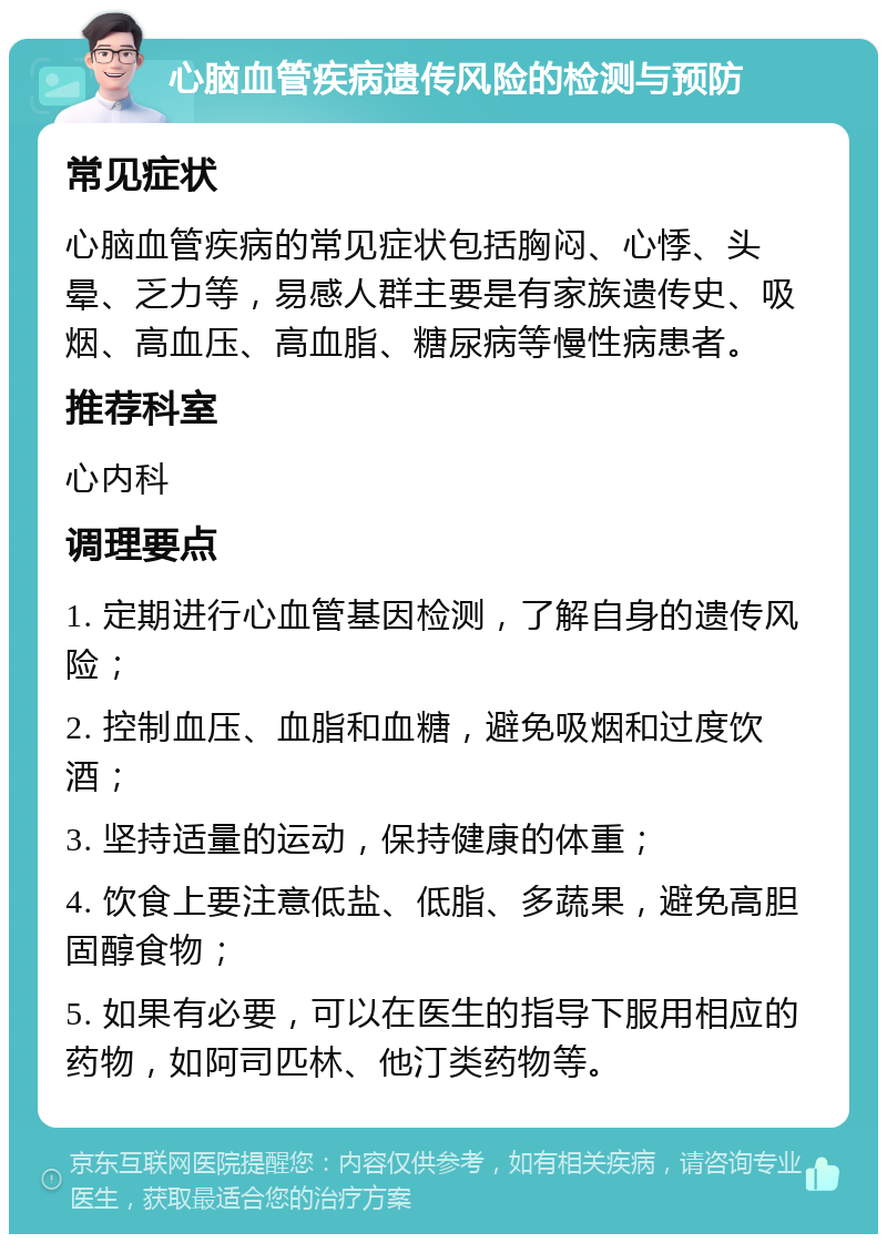 心脑血管疾病遗传风险的检测与预防 常见症状 心脑血管疾病的常见症状包括胸闷、心悸、头晕、乏力等，易感人群主要是有家族遗传史、吸烟、高血压、高血脂、糖尿病等慢性病患者。 推荐科室 心内科 调理要点 1. 定期进行心血管基因检测，了解自身的遗传风险； 2. 控制血压、血脂和血糖，避免吸烟和过度饮酒； 3. 坚持适量的运动，保持健康的体重； 4. 饮食上要注意低盐、低脂、多蔬果，避免高胆固醇食物； 5. 如果有必要，可以在医生的指导下服用相应的药物，如阿司匹林、他汀类药物等。