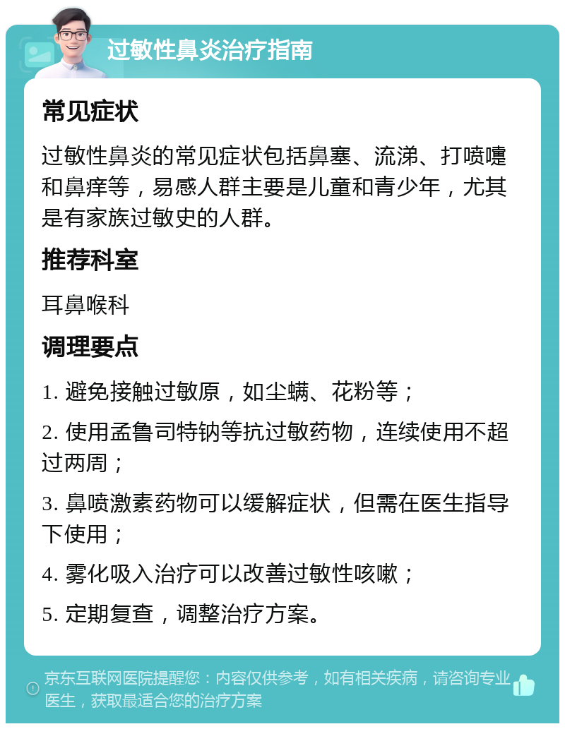 过敏性鼻炎治疗指南 常见症状 过敏性鼻炎的常见症状包括鼻塞、流涕、打喷嚏和鼻痒等，易感人群主要是儿童和青少年，尤其是有家族过敏史的人群。 推荐科室 耳鼻喉科 调理要点 1. 避免接触过敏原，如尘螨、花粉等； 2. 使用孟鲁司特钠等抗过敏药物，连续使用不超过两周； 3. 鼻喷激素药物可以缓解症状，但需在医生指导下使用； 4. 雾化吸入治疗可以改善过敏性咳嗽； 5. 定期复查，调整治疗方案。