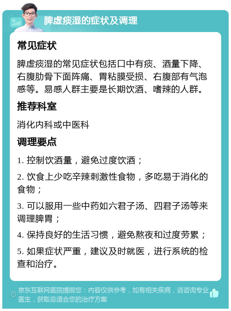 脾虚痰湿的症状及调理 常见症状 脾虚痰湿的常见症状包括口中有痰、酒量下降、右腹肋骨下面阵痛、胃粘膜受损、右腹部有气泡感等。易感人群主要是长期饮酒、嗜辣的人群。 推荐科室 消化内科或中医科 调理要点 1. 控制饮酒量，避免过度饮酒； 2. 饮食上少吃辛辣刺激性食物，多吃易于消化的食物； 3. 可以服用一些中药如六君子汤、四君子汤等来调理脾胃； 4. 保持良好的生活习惯，避免熬夜和过度劳累； 5. 如果症状严重，建议及时就医，进行系统的检查和治疗。