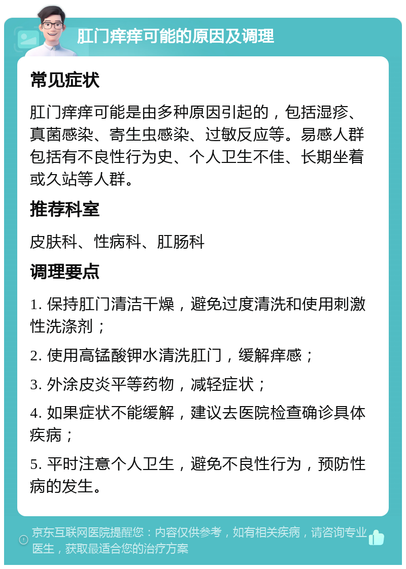 肛门痒痒可能的原因及调理 常见症状 肛门痒痒可能是由多种原因引起的，包括湿疹、真菌感染、寄生虫感染、过敏反应等。易感人群包括有不良性行为史、个人卫生不佳、长期坐着或久站等人群。 推荐科室 皮肤科、性病科、肛肠科 调理要点 1. 保持肛门清洁干燥，避免过度清洗和使用刺激性洗涤剂； 2. 使用高锰酸钾水清洗肛门，缓解痒感； 3. 外涂皮炎平等药物，减轻症状； 4. 如果症状不能缓解，建议去医院检查确诊具体疾病； 5. 平时注意个人卫生，避免不良性行为，预防性病的发生。