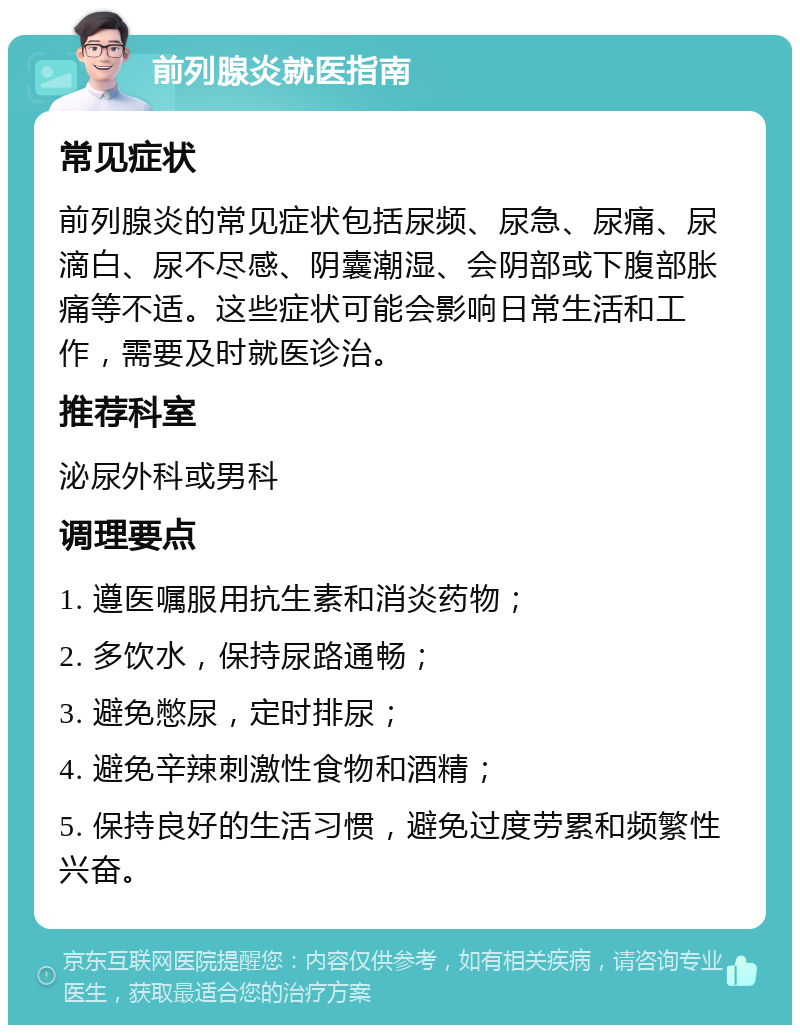 前列腺炎就医指南 常见症状 前列腺炎的常见症状包括尿频、尿急、尿痛、尿滴白、尿不尽感、阴囊潮湿、会阴部或下腹部胀痛等不适。这些症状可能会影响日常生活和工作，需要及时就医诊治。 推荐科室 泌尿外科或男科 调理要点 1. 遵医嘱服用抗生素和消炎药物； 2. 多饮水，保持尿路通畅； 3. 避免憋尿，定时排尿； 4. 避免辛辣刺激性食物和酒精； 5. 保持良好的生活习惯，避免过度劳累和频繁性兴奋。