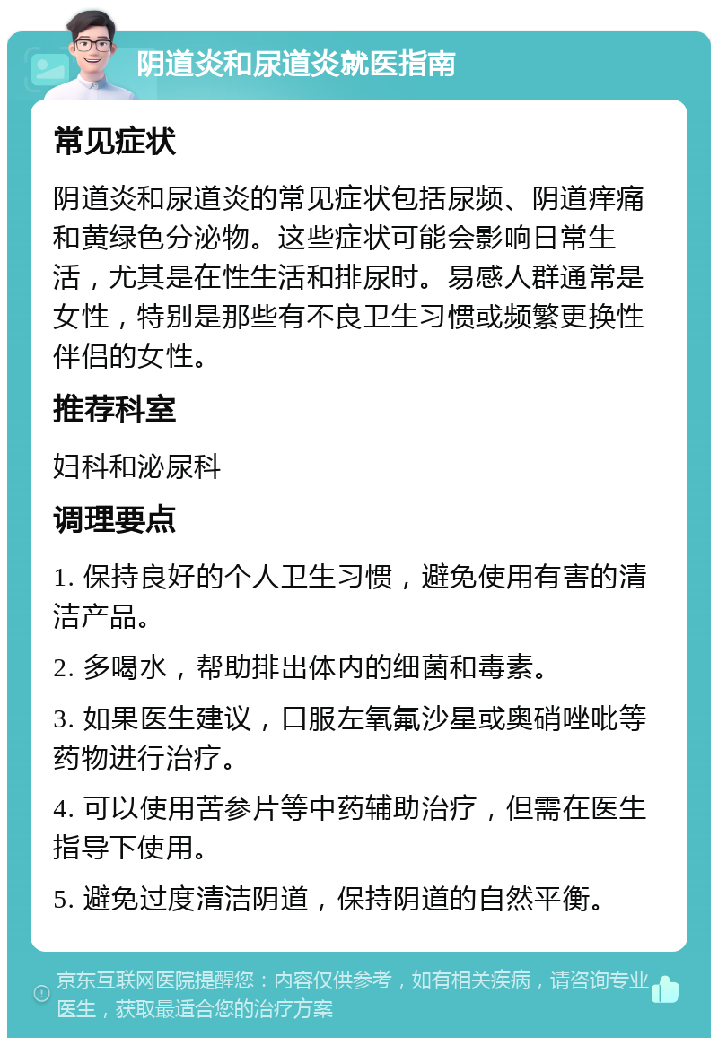 阴道炎和尿道炎就医指南 常见症状 阴道炎和尿道炎的常见症状包括尿频、阴道痒痛和黄绿色分泌物。这些症状可能会影响日常生活，尤其是在性生活和排尿时。易感人群通常是女性，特别是那些有不良卫生习惯或频繁更换性伴侣的女性。 推荐科室 妇科和泌尿科 调理要点 1. 保持良好的个人卫生习惯，避免使用有害的清洁产品。 2. 多喝水，帮助排出体内的细菌和毒素。 3. 如果医生建议，口服左氧氟沙星或奥硝唑吡等药物进行治疗。 4. 可以使用苦参片等中药辅助治疗，但需在医生指导下使用。 5. 避免过度清洁阴道，保持阴道的自然平衡。