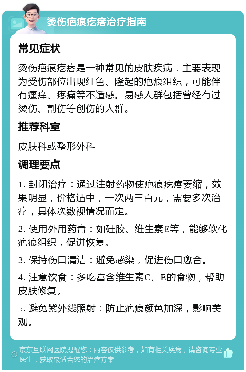 烫伤疤痕疙瘩治疗指南 常见症状 烫伤疤痕疙瘩是一种常见的皮肤疾病，主要表现为受伤部位出现红色、隆起的疤痕组织，可能伴有瘙痒、疼痛等不适感。易感人群包括曾经有过烫伤、割伤等创伤的人群。 推荐科室 皮肤科或整形外科 调理要点 1. 封闭治疗：通过注射药物使疤痕疙瘩萎缩，效果明显，价格适中，一次两三百元，需要多次治疗，具体次数视情况而定。 2. 使用外用药膏：如硅胶、维生素E等，能够软化疤痕组织，促进恢复。 3. 保持伤口清洁：避免感染，促进伤口愈合。 4. 注意饮食：多吃富含维生素C、E的食物，帮助皮肤修复。 5. 避免紫外线照射：防止疤痕颜色加深，影响美观。