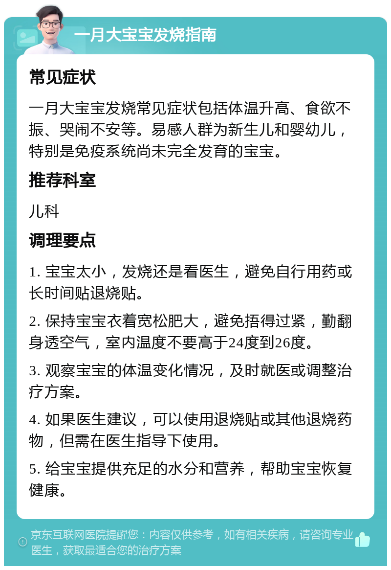 一月大宝宝发烧指南 常见症状 一月大宝宝发烧常见症状包括体温升高、食欲不振、哭闹不安等。易感人群为新生儿和婴幼儿，特别是免疫系统尚未完全发育的宝宝。 推荐科室 儿科 调理要点 1. 宝宝太小，发烧还是看医生，避免自行用药或长时间贴退烧贴。 2. 保持宝宝衣着宽松肥大，避免捂得过紧，勤翻身透空气，室内温度不要高于24度到26度。 3. 观察宝宝的体温变化情况，及时就医或调整治疗方案。 4. 如果医生建议，可以使用退烧贴或其他退烧药物，但需在医生指导下使用。 5. 给宝宝提供充足的水分和营养，帮助宝宝恢复健康。