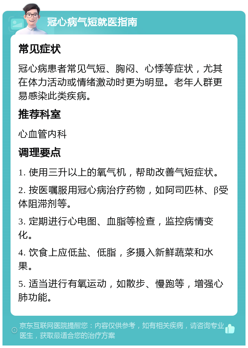 冠心病气短就医指南 常见症状 冠心病患者常见气短、胸闷、心悸等症状，尤其在体力活动或情绪激动时更为明显。老年人群更易感染此类疾病。 推荐科室 心血管内科 调理要点 1. 使用三升以上的氧气机，帮助改善气短症状。 2. 按医嘱服用冠心病治疗药物，如阿司匹林、β受体阻滞剂等。 3. 定期进行心电图、血脂等检查，监控病情变化。 4. 饮食上应低盐、低脂，多摄入新鲜蔬菜和水果。 5. 适当进行有氧运动，如散步、慢跑等，增强心肺功能。