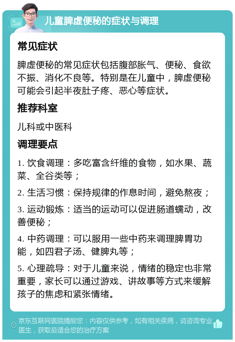 儿童脾虚便秘的症状与调理 常见症状 脾虚便秘的常见症状包括腹部胀气、便秘、食欲不振、消化不良等。特别是在儿童中，脾虚便秘可能会引起半夜肚子疼、恶心等症状。 推荐科室 儿科或中医科 调理要点 1. 饮食调理：多吃富含纤维的食物，如水果、蔬菜、全谷类等； 2. 生活习惯：保持规律的作息时间，避免熬夜； 3. 运动锻炼：适当的运动可以促进肠道蠕动，改善便秘； 4. 中药调理：可以服用一些中药来调理脾胃功能，如四君子汤、健脾丸等； 5. 心理疏导：对于儿童来说，情绪的稳定也非常重要，家长可以通过游戏、讲故事等方式来缓解孩子的焦虑和紧张情绪。