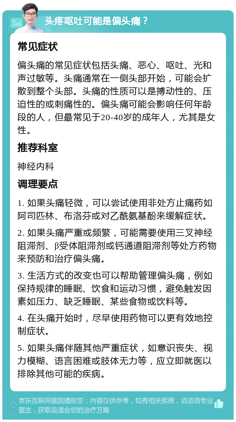 头疼呕吐可能是偏头痛？ 常见症状 偏头痛的常见症状包括头痛、恶心、呕吐、光和声过敏等。头痛通常在一侧头部开始，可能会扩散到整个头部。头痛的性质可以是搏动性的、压迫性的或刺痛性的。偏头痛可能会影响任何年龄段的人，但最常见于20-40岁的成年人，尤其是女性。 推荐科室 神经内科 调理要点 1. 如果头痛轻微，可以尝试使用非处方止痛药如阿司匹林、布洛芬或对乙酰氨基酚来缓解症状。 2. 如果头痛严重或频繁，可能需要使用三叉神经阻滞剂、β受体阻滞剂或钙通道阻滞剂等处方药物来预防和治疗偏头痛。 3. 生活方式的改变也可以帮助管理偏头痛，例如保持规律的睡眠、饮食和运动习惯，避免触发因素如压力、缺乏睡眠、某些食物或饮料等。 4. 在头痛开始时，尽早使用药物可以更有效地控制症状。 5. 如果头痛伴随其他严重症状，如意识丧失、视力模糊、语言困难或肢体无力等，应立即就医以排除其他可能的疾病。