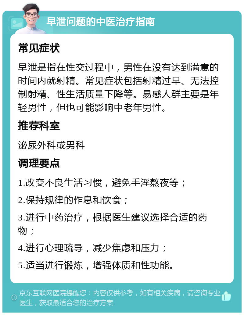 早泄问题的中医治疗指南 常见症状 早泄是指在性交过程中，男性在没有达到满意的时间内就射精。常见症状包括射精过早、无法控制射精、性生活质量下降等。易感人群主要是年轻男性，但也可能影响中老年男性。 推荐科室 泌尿外科或男科 调理要点 1.改变不良生活习惯，避免手淫熬夜等； 2.保持规律的作息和饮食； 3.进行中药治疗，根据医生建议选择合适的药物； 4.进行心理疏导，减少焦虑和压力； 5.适当进行锻炼，增强体质和性功能。