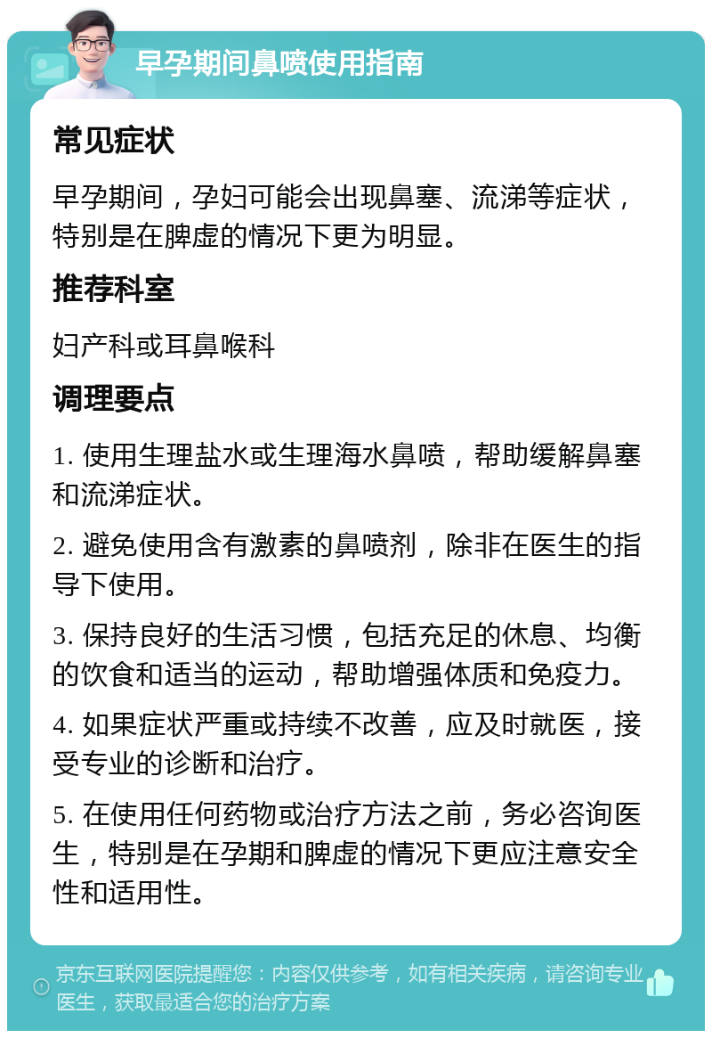 早孕期间鼻喷使用指南 常见症状 早孕期间，孕妇可能会出现鼻塞、流涕等症状，特别是在脾虚的情况下更为明显。 推荐科室 妇产科或耳鼻喉科 调理要点 1. 使用生理盐水或生理海水鼻喷，帮助缓解鼻塞和流涕症状。 2. 避免使用含有激素的鼻喷剂，除非在医生的指导下使用。 3. 保持良好的生活习惯，包括充足的休息、均衡的饮食和适当的运动，帮助增强体质和免疫力。 4. 如果症状严重或持续不改善，应及时就医，接受专业的诊断和治疗。 5. 在使用任何药物或治疗方法之前，务必咨询医生，特别是在孕期和脾虚的情况下更应注意安全性和适用性。