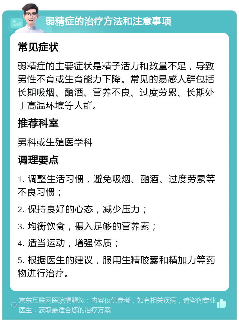 弱精症的治疗方法和注意事项 常见症状 弱精症的主要症状是精子活力和数量不足，导致男性不育或生育能力下降。常见的易感人群包括长期吸烟、酗酒、营养不良、过度劳累、长期处于高温环境等人群。 推荐科室 男科或生殖医学科 调理要点 1. 调整生活习惯，避免吸烟、酗酒、过度劳累等不良习惯； 2. 保持良好的心态，减少压力； 3. 均衡饮食，摄入足够的营养素； 4. 适当运动，增强体质； 5. 根据医生的建议，服用生精胶囊和精加力等药物进行治疗。