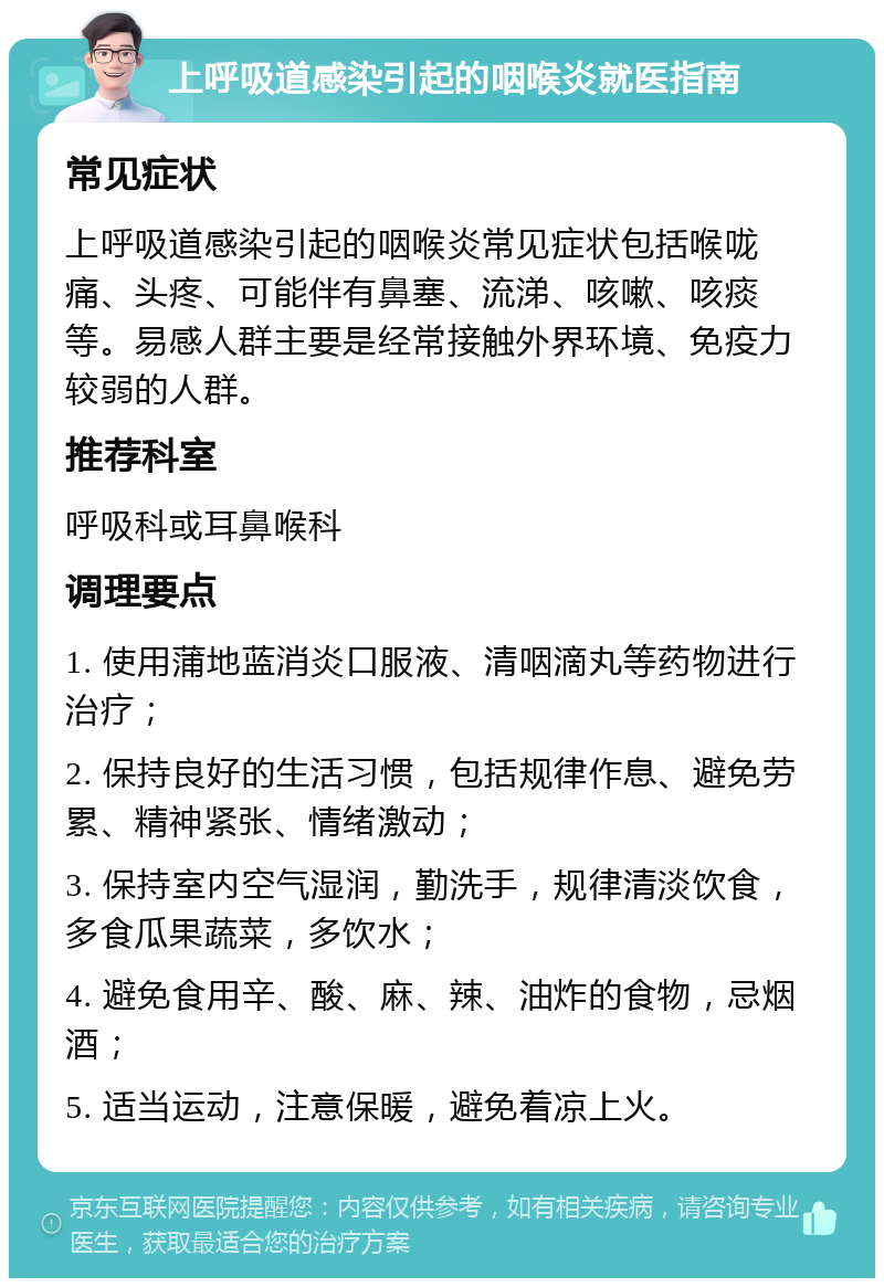 上呼吸道感染引起的咽喉炎就医指南 常见症状 上呼吸道感染引起的咽喉炎常见症状包括喉咙痛、头疼、可能伴有鼻塞、流涕、咳嗽、咳痰等。易感人群主要是经常接触外界环境、免疫力较弱的人群。 推荐科室 呼吸科或耳鼻喉科 调理要点 1. 使用蒲地蓝消炎口服液、清咽滴丸等药物进行治疗； 2. 保持良好的生活习惯，包括规律作息、避免劳累、精神紧张、情绪激动； 3. 保持室内空气湿润，勤洗手，规律清淡饮食，多食瓜果蔬菜，多饮水； 4. 避免食用辛、酸、麻、辣、油炸的食物，忌烟酒； 5. 适当运动，注意保暖，避免着凉上火。