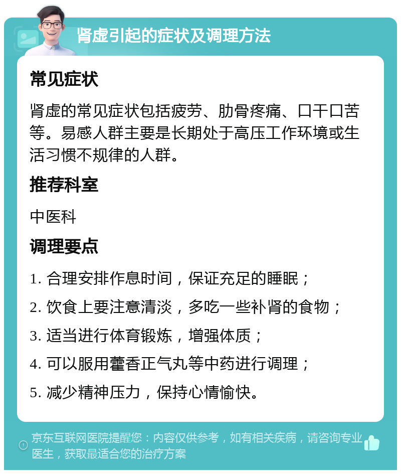 肾虚引起的症状及调理方法 常见症状 肾虚的常见症状包括疲劳、肋骨疼痛、口干口苦等。易感人群主要是长期处于高压工作环境或生活习惯不规律的人群。 推荐科室 中医科 调理要点 1. 合理安排作息时间，保证充足的睡眠； 2. 饮食上要注意清淡，多吃一些补肾的食物； 3. 适当进行体育锻炼，增强体质； 4. 可以服用藿香正气丸等中药进行调理； 5. 减少精神压力，保持心情愉快。