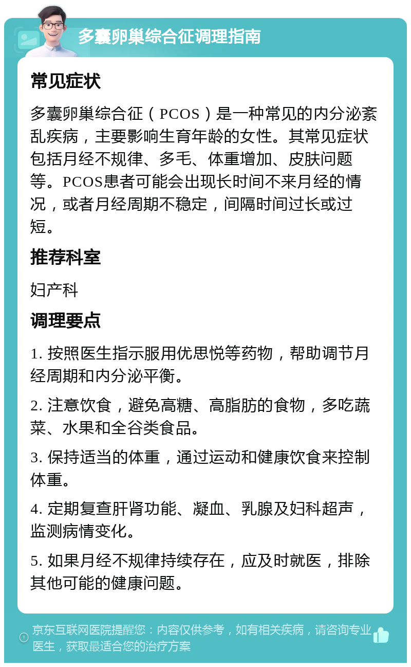 多囊卵巢综合征调理指南 常见症状 多囊卵巢综合征（PCOS）是一种常见的内分泌紊乱疾病，主要影响生育年龄的女性。其常见症状包括月经不规律、多毛、体重增加、皮肤问题等。PCOS患者可能会出现长时间不来月经的情况，或者月经周期不稳定，间隔时间过长或过短。 推荐科室 妇产科 调理要点 1. 按照医生指示服用优思悦等药物，帮助调节月经周期和内分泌平衡。 2. 注意饮食，避免高糖、高脂肪的食物，多吃蔬菜、水果和全谷类食品。 3. 保持适当的体重，通过运动和健康饮食来控制体重。 4. 定期复查肝肾功能、凝血、乳腺及妇科超声，监测病情变化。 5. 如果月经不规律持续存在，应及时就医，排除其他可能的健康问题。