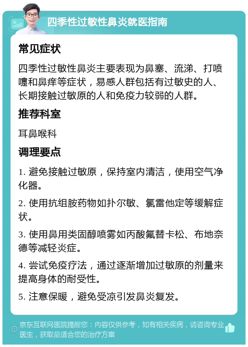 四季性过敏性鼻炎就医指南 常见症状 四季性过敏性鼻炎主要表现为鼻塞、流涕、打喷嚏和鼻痒等症状，易感人群包括有过敏史的人、长期接触过敏原的人和免疫力较弱的人群。 推荐科室 耳鼻喉科 调理要点 1. 避免接触过敏原，保持室内清洁，使用空气净化器。 2. 使用抗组胺药物如扑尔敏、氯雷他定等缓解症状。 3. 使用鼻用类固醇喷雾如丙酸氟替卡松、布地奈德等减轻炎症。 4. 尝试免疫疗法，通过逐渐增加过敏原的剂量来提高身体的耐受性。 5. 注意保暖，避免受凉引发鼻炎复发。