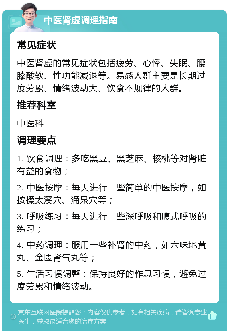 中医肾虚调理指南 常见症状 中医肾虚的常见症状包括疲劳、心悸、失眠、腰膝酸软、性功能减退等。易感人群主要是长期过度劳累、情绪波动大、饮食不规律的人群。 推荐科室 中医科 调理要点 1. 饮食调理：多吃黑豆、黑芝麻、核桃等对肾脏有益的食物； 2. 中医按摩：每天进行一些简单的中医按摩，如按揉太溪穴、涌泉穴等； 3. 呼吸练习：每天进行一些深呼吸和腹式呼吸的练习； 4. 中药调理：服用一些补肾的中药，如六味地黄丸、金匮肾气丸等； 5. 生活习惯调整：保持良好的作息习惯，避免过度劳累和情绪波动。