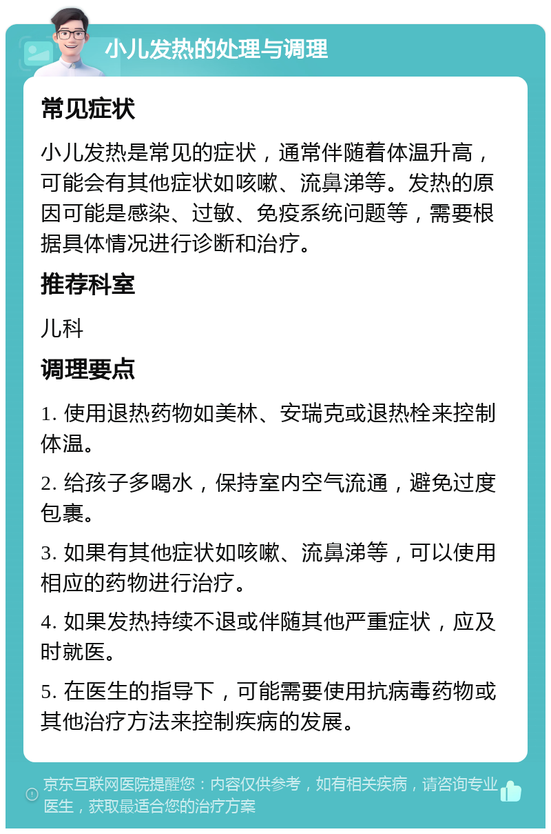 小儿发热的处理与调理 常见症状 小儿发热是常见的症状，通常伴随着体温升高，可能会有其他症状如咳嗽、流鼻涕等。发热的原因可能是感染、过敏、免疫系统问题等，需要根据具体情况进行诊断和治疗。 推荐科室 儿科 调理要点 1. 使用退热药物如美林、安瑞克或退热栓来控制体温。 2. 给孩子多喝水，保持室内空气流通，避免过度包裹。 3. 如果有其他症状如咳嗽、流鼻涕等，可以使用相应的药物进行治疗。 4. 如果发热持续不退或伴随其他严重症状，应及时就医。 5. 在医生的指导下，可能需要使用抗病毒药物或其他治疗方法来控制疾病的发展。