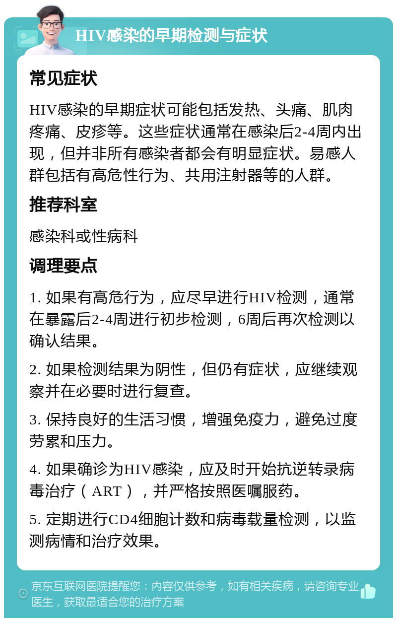 HIV感染的早期检测与症状 常见症状 HIV感染的早期症状可能包括发热、头痛、肌肉疼痛、皮疹等。这些症状通常在感染后2-4周内出现，但并非所有感染者都会有明显症状。易感人群包括有高危性行为、共用注射器等的人群。 推荐科室 感染科或性病科 调理要点 1. 如果有高危行为，应尽早进行HIV检测，通常在暴露后2-4周进行初步检测，6周后再次检测以确认结果。 2. 如果检测结果为阴性，但仍有症状，应继续观察并在必要时进行复查。 3. 保持良好的生活习惯，增强免疫力，避免过度劳累和压力。 4. 如果确诊为HIV感染，应及时开始抗逆转录病毒治疗（ART），并严格按照医嘱服药。 5. 定期进行CD4细胞计数和病毒载量检测，以监测病情和治疗效果。