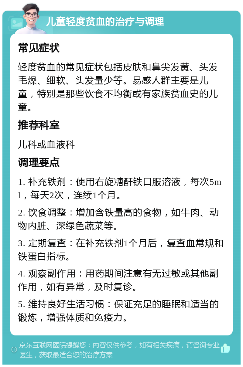 儿童轻度贫血的治疗与调理 常见症状 轻度贫血的常见症状包括皮肤和鼻尖发黄、头发毛燥、细软、头发量少等。易感人群主要是儿童，特别是那些饮食不均衡或有家族贫血史的儿童。 推荐科室 儿科或血液科 调理要点 1. 补充铁剂：使用右旋糖酐铁口服溶液，每次5ml，每天2次，连续1个月。 2. 饮食调整：增加含铁量高的食物，如牛肉、动物内脏、深绿色蔬菜等。 3. 定期复查：在补充铁剂1个月后，复查血常规和铁蛋白指标。 4. 观察副作用：用药期间注意有无过敏或其他副作用，如有异常，及时复诊。 5. 维持良好生活习惯：保证充足的睡眠和适当的锻炼，增强体质和免疫力。