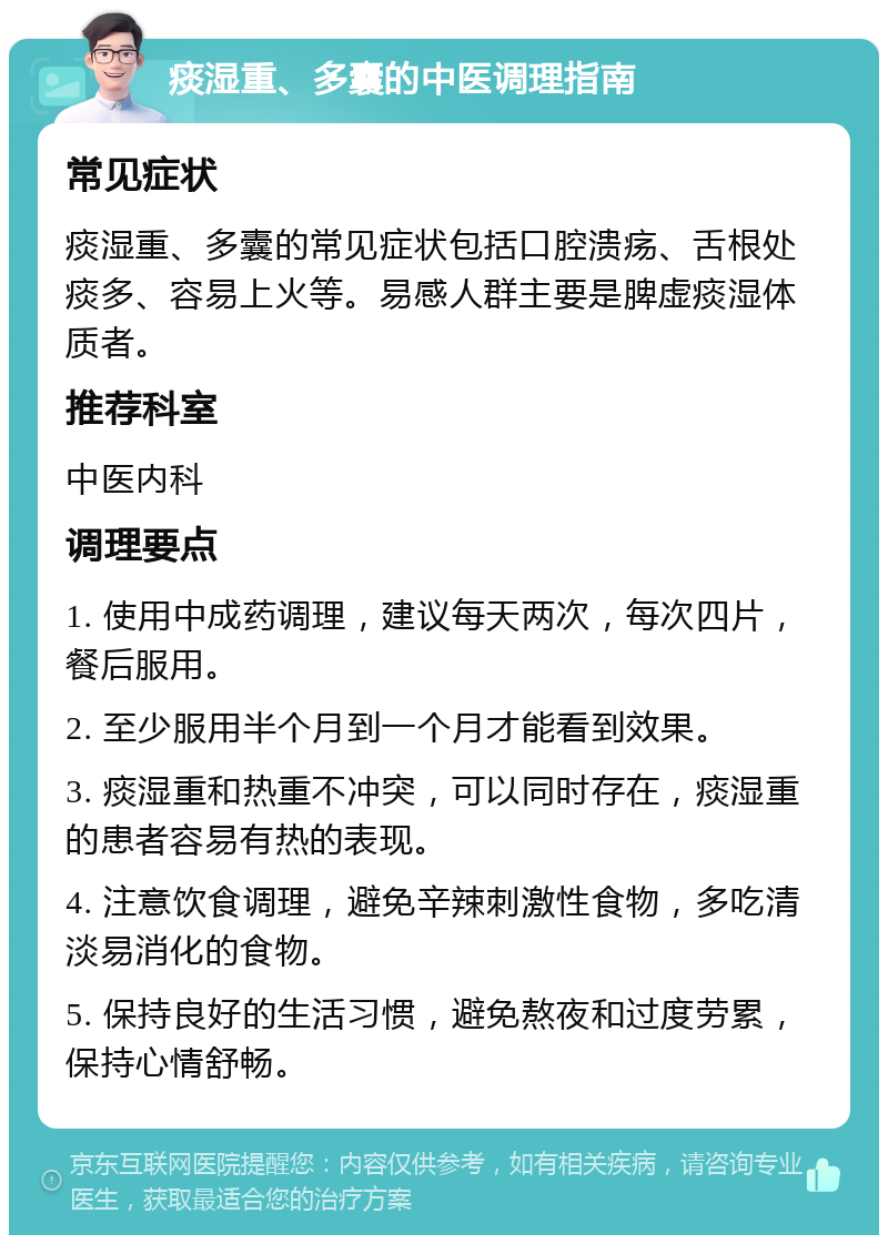 痰湿重、多囊的中医调理指南 常见症状 痰湿重、多囊的常见症状包括口腔溃疡、舌根处痰多、容易上火等。易感人群主要是脾虚痰湿体质者。 推荐科室 中医内科 调理要点 1. 使用中成药调理，建议每天两次，每次四片，餐后服用。 2. 至少服用半个月到一个月才能看到效果。 3. 痰湿重和热重不冲突，可以同时存在，痰湿重的患者容易有热的表现。 4. 注意饮食调理，避免辛辣刺激性食物，多吃清淡易消化的食物。 5. 保持良好的生活习惯，避免熬夜和过度劳累，保持心情舒畅。