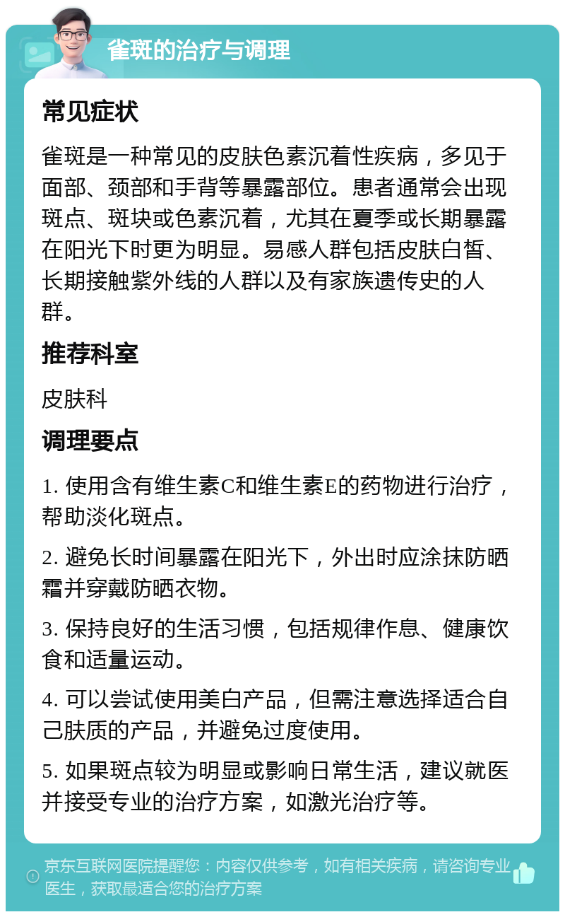 雀斑的治疗与调理 常见症状 雀斑是一种常见的皮肤色素沉着性疾病，多见于面部、颈部和手背等暴露部位。患者通常会出现斑点、斑块或色素沉着，尤其在夏季或长期暴露在阳光下时更为明显。易感人群包括皮肤白皙、长期接触紫外线的人群以及有家族遗传史的人群。 推荐科室 皮肤科 调理要点 1. 使用含有维生素C和维生素E的药物进行治疗，帮助淡化斑点。 2. 避免长时间暴露在阳光下，外出时应涂抹防晒霜并穿戴防晒衣物。 3. 保持良好的生活习惯，包括规律作息、健康饮食和适量运动。 4. 可以尝试使用美白产品，但需注意选择适合自己肤质的产品，并避免过度使用。 5. 如果斑点较为明显或影响日常生活，建议就医并接受专业的治疗方案，如激光治疗等。