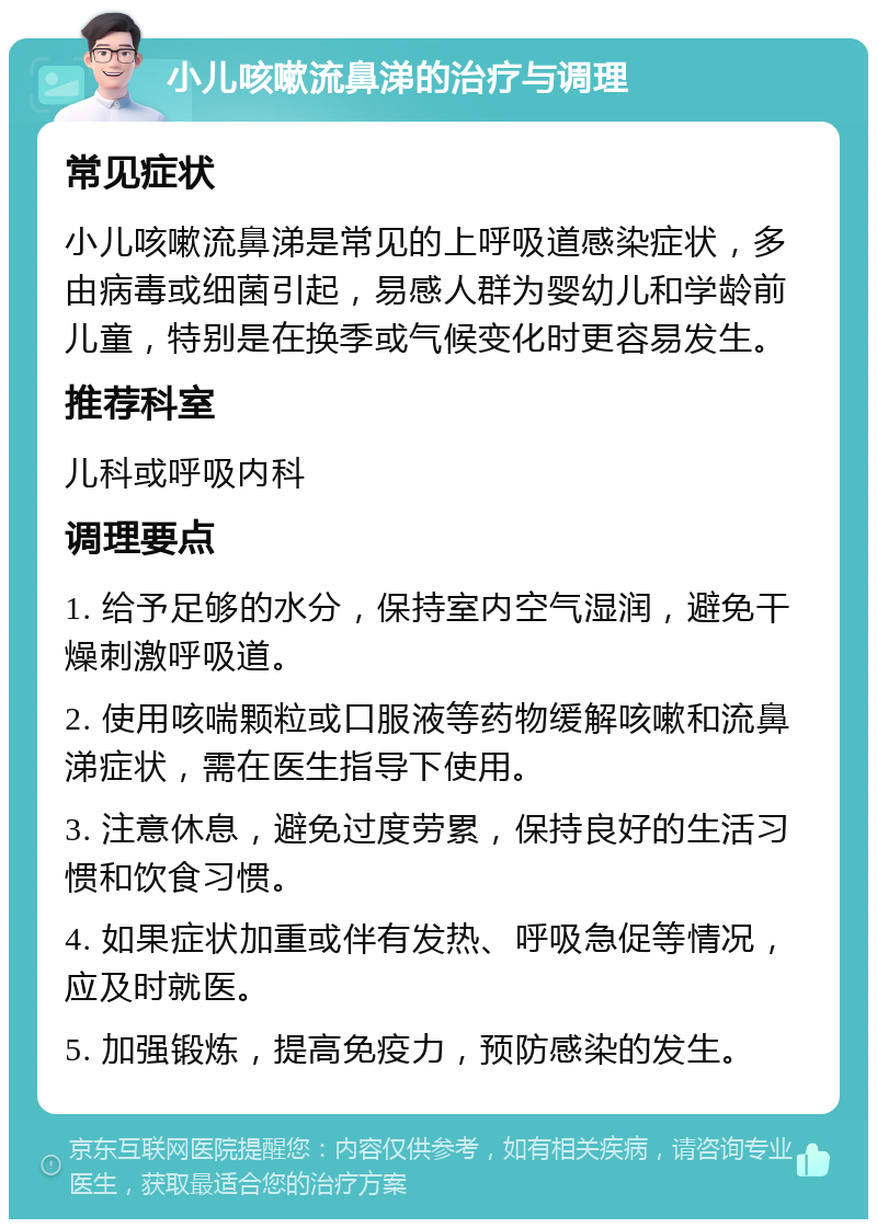 小儿咳嗽流鼻涕的治疗与调理 常见症状 小儿咳嗽流鼻涕是常见的上呼吸道感染症状，多由病毒或细菌引起，易感人群为婴幼儿和学龄前儿童，特别是在换季或气候变化时更容易发生。 推荐科室 儿科或呼吸内科 调理要点 1. 给予足够的水分，保持室内空气湿润，避免干燥刺激呼吸道。 2. 使用咳喘颗粒或口服液等药物缓解咳嗽和流鼻涕症状，需在医生指导下使用。 3. 注意休息，避免过度劳累，保持良好的生活习惯和饮食习惯。 4. 如果症状加重或伴有发热、呼吸急促等情况，应及时就医。 5. 加强锻炼，提高免疫力，预防感染的发生。