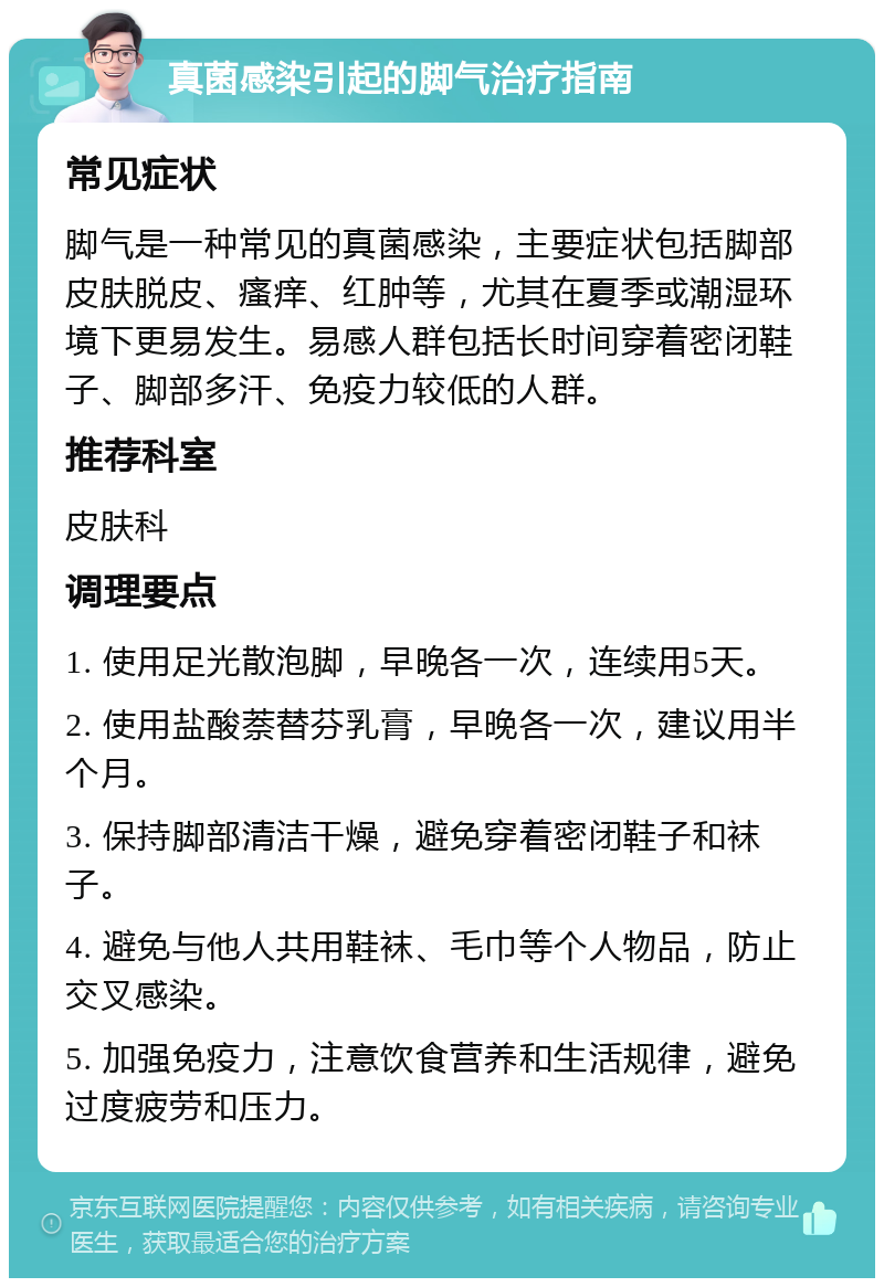 真菌感染引起的脚气治疗指南 常见症状 脚气是一种常见的真菌感染，主要症状包括脚部皮肤脱皮、瘙痒、红肿等，尤其在夏季或潮湿环境下更易发生。易感人群包括长时间穿着密闭鞋子、脚部多汗、免疫力较低的人群。 推荐科室 皮肤科 调理要点 1. 使用足光散泡脚，早晚各一次，连续用5天。 2. 使用盐酸萘替芬乳膏，早晚各一次，建议用半个月。 3. 保持脚部清洁干燥，避免穿着密闭鞋子和袜子。 4. 避免与他人共用鞋袜、毛巾等个人物品，防止交叉感染。 5. 加强免疫力，注意饮食营养和生活规律，避免过度疲劳和压力。