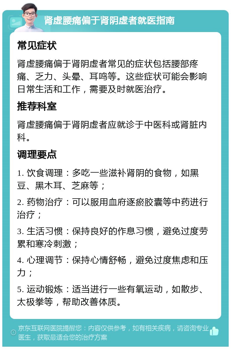 肾虚腰痛偏于肾阴虚者就医指南 常见症状 肾虚腰痛偏于肾阴虚者常见的症状包括腰部疼痛、乏力、头晕、耳鸣等。这些症状可能会影响日常生活和工作，需要及时就医治疗。 推荐科室 肾虚腰痛偏于肾阴虚者应就诊于中医科或肾脏内科。 调理要点 1. 饮食调理：多吃一些滋补肾阴的食物，如黑豆、黑木耳、芝麻等； 2. 药物治疗：可以服用血府逐瘀胶囊等中药进行治疗； 3. 生活习惯：保持良好的作息习惯，避免过度劳累和寒冷刺激； 4. 心理调节：保持心情舒畅，避免过度焦虑和压力； 5. 运动锻炼：适当进行一些有氧运动，如散步、太极拳等，帮助改善体质。