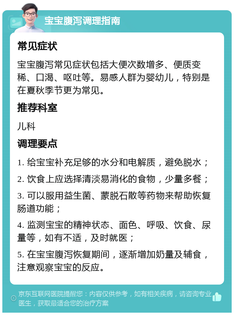 宝宝腹泻调理指南 常见症状 宝宝腹泻常见症状包括大便次数增多、便质变稀、口渴、呕吐等。易感人群为婴幼儿，特别是在夏秋季节更为常见。 推荐科室 儿科 调理要点 1. 给宝宝补充足够的水分和电解质，避免脱水； 2. 饮食上应选择清淡易消化的食物，少量多餐； 3. 可以服用益生菌、蒙脱石散等药物来帮助恢复肠道功能； 4. 监测宝宝的精神状态、面色、呼吸、饮食、尿量等，如有不适，及时就医； 5. 在宝宝腹泻恢复期间，逐渐增加奶量及辅食，注意观察宝宝的反应。