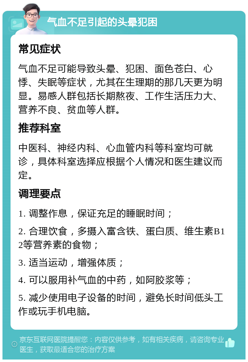 气血不足引起的头晕犯困 常见症状 气血不足可能导致头晕、犯困、面色苍白、心悸、失眠等症状，尤其在生理期的那几天更为明显。易感人群包括长期熬夜、工作生活压力大、营养不良、贫血等人群。 推荐科室 中医科、神经内科、心血管内科等科室均可就诊，具体科室选择应根据个人情况和医生建议而定。 调理要点 1. 调整作息，保证充足的睡眠时间； 2. 合理饮食，多摄入富含铁、蛋白质、维生素B12等营养素的食物； 3. 适当运动，增强体质； 4. 可以服用补气血的中药，如阿胶浆等； 5. 减少使用电子设备的时间，避免长时间低头工作或玩手机电脑。