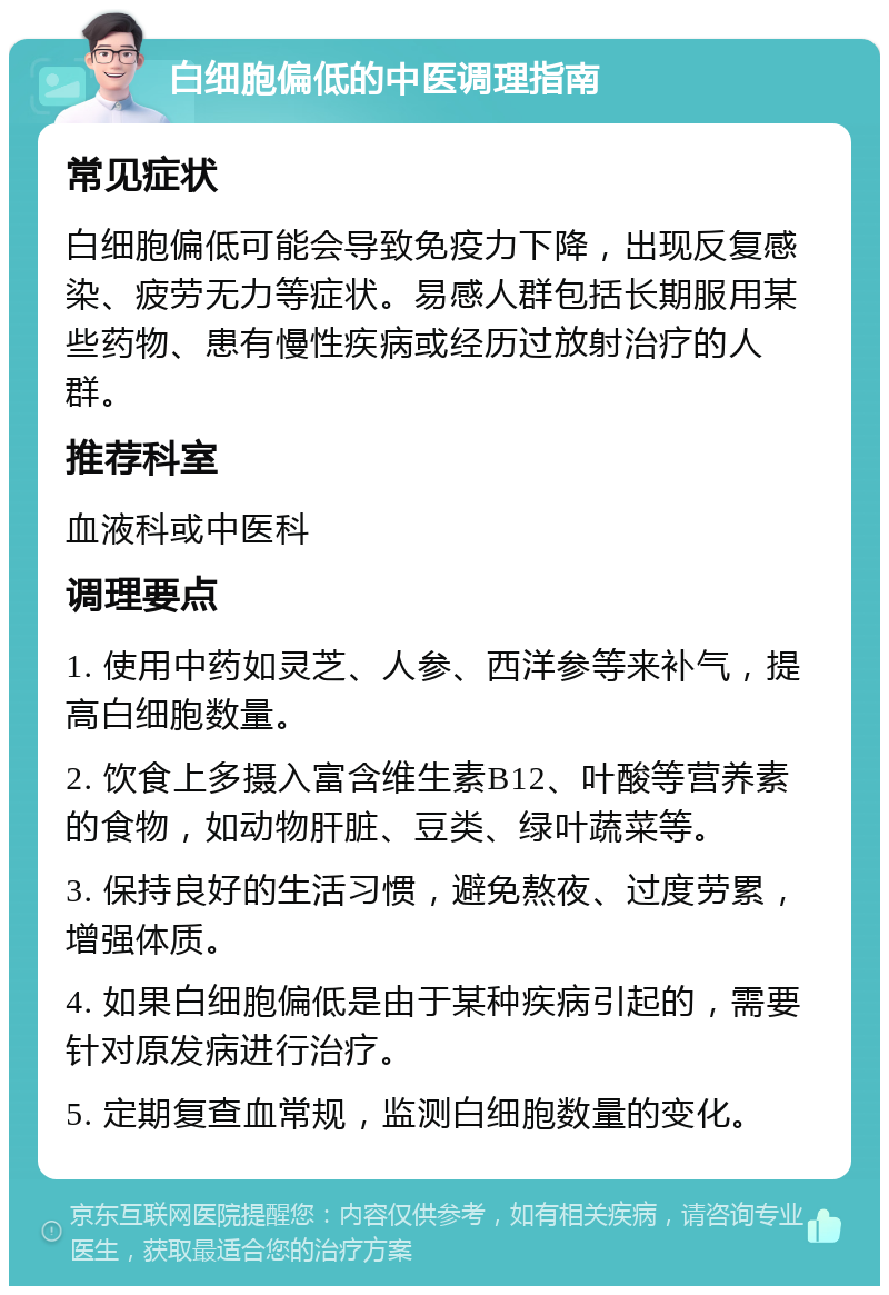 白细胞偏低的中医调理指南 常见症状 白细胞偏低可能会导致免疫力下降，出现反复感染、疲劳无力等症状。易感人群包括长期服用某些药物、患有慢性疾病或经历过放射治疗的人群。 推荐科室 血液科或中医科 调理要点 1. 使用中药如灵芝、人参、西洋参等来补气，提高白细胞数量。 2. 饮食上多摄入富含维生素B12、叶酸等营养素的食物，如动物肝脏、豆类、绿叶蔬菜等。 3. 保持良好的生活习惯，避免熬夜、过度劳累，增强体质。 4. 如果白细胞偏低是由于某种疾病引起的，需要针对原发病进行治疗。 5. 定期复查血常规，监测白细胞数量的变化。