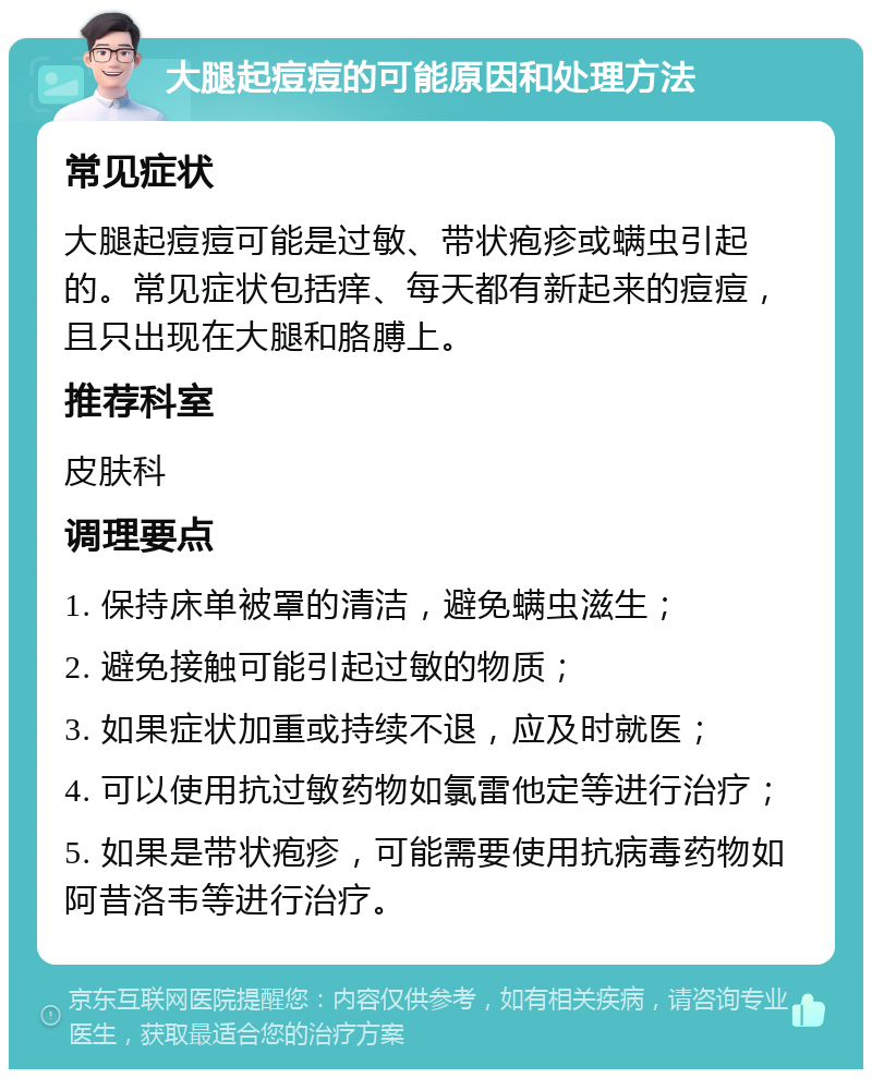 大腿起痘痘的可能原因和处理方法 常见症状 大腿起痘痘可能是过敏、带状疱疹或螨虫引起的。常见症状包括痒、每天都有新起来的痘痘，且只出现在大腿和胳膊上。 推荐科室 皮肤科 调理要点 1. 保持床单被罩的清洁，避免螨虫滋生； 2. 避免接触可能引起过敏的物质； 3. 如果症状加重或持续不退，应及时就医； 4. 可以使用抗过敏药物如氯雷他定等进行治疗； 5. 如果是带状疱疹，可能需要使用抗病毒药物如阿昔洛韦等进行治疗。