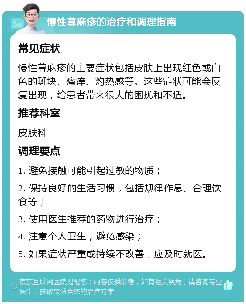 慢性荨麻疹的治疗和调理指南 常见症状 慢性荨麻疹的主要症状包括皮肤上出现红色或白色的斑块、瘙痒、灼热感等。这些症状可能会反复出现，给患者带来很大的困扰和不适。 推荐科室 皮肤科 调理要点 1. 避免接触可能引起过敏的物质； 2. 保持良好的生活习惯，包括规律作息、合理饮食等； 3. 使用医生推荐的药物进行治疗； 4. 注意个人卫生，避免感染； 5. 如果症状严重或持续不改善，应及时就医。